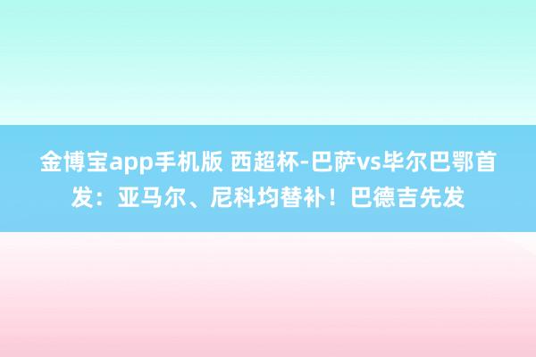 金博宝app手机版 西超杯-巴萨vs毕尔巴鄂首发：亚马尔、尼科均替补！巴德吉先发