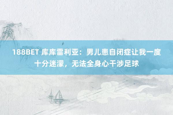 188BET 库库雷利亚：男儿患自闭症让我一度十分迷濛，无法全身心干涉足球