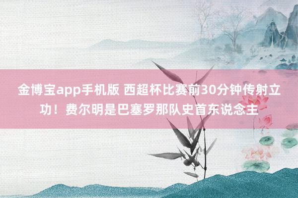 金博宝app手机版 西超杯比赛前30分钟传射立功！费尔明是巴塞罗那队史首东说念主