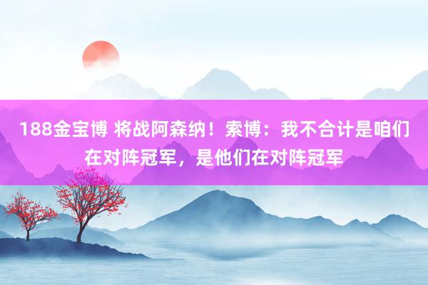 188金宝博 将战阿森纳！索博：我不合计是咱们在对阵冠军，是他们在对阵冠军
