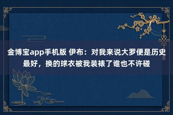 金博宝app手机版 伊布：对我来说大罗便是历史最好，换的球衣被我装裱了谁也不许碰