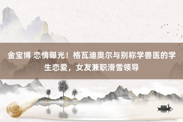 金宝博 恋情曝光！格瓦迪奥尔与别称学兽医的学生恋爱，女友兼职滑雪领导