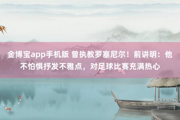 金博宝app手机版 曾执教罗塞尼尔！前讲明：他不怕惧抒发不雅点，对足球比赛充满热心