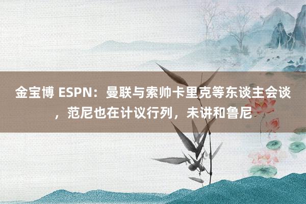 金宝博 ESPN：曼联与索帅卡里克等东谈主会谈，范尼也在计议行列，未讲和鲁尼