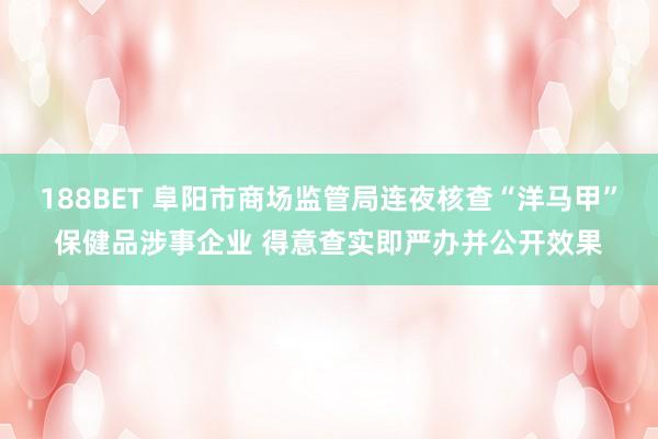 188BET 阜阳市商场监管局连夜核查“洋马甲”保健品涉事企业 得意查实即严办并公开效果