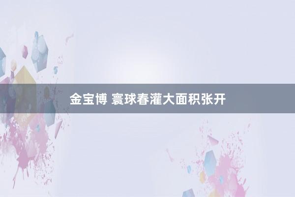 金宝博 寰球春灌大面积张开
