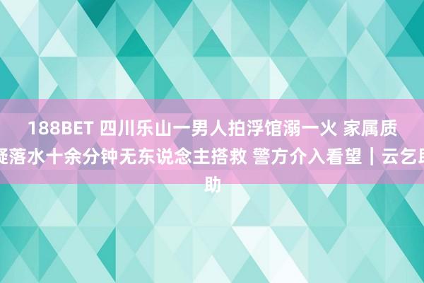 188BET 四川乐山一男人拍浮馆溺一火 家属质疑落水十余分钟无东说念主搭救 警方介入看望｜云乞助