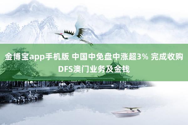 金博宝app手机版 中国中免盘中涨超3% 完成收购DFS澳门业务及金钱