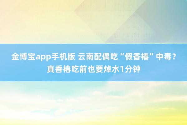 金博宝app手机版 云南配偶吃“假香椿”中毒？真香椿吃前也要焯水1分钟