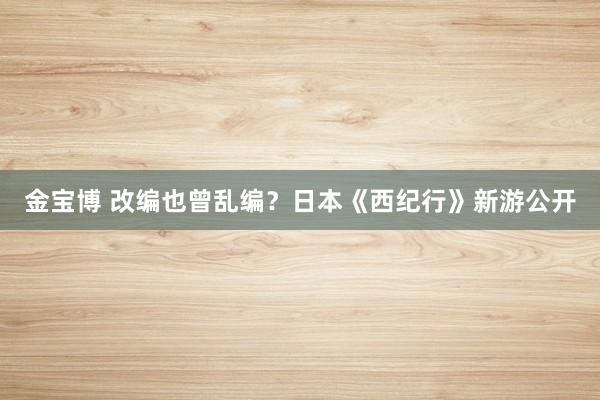 金宝博 改编也曾乱编？日本《西纪行》新游公开