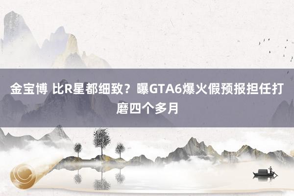 金宝博 比R星都细致？曝GTA6爆火假预报担任打磨四个多月