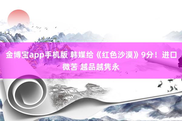 金博宝app手机版 韩媒给《红色沙漠》9分！进口微苦 越品越隽永