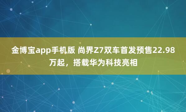 金博宝app手机版 尚界Z7双车首发预售22.98万起，搭载华为科技亮相