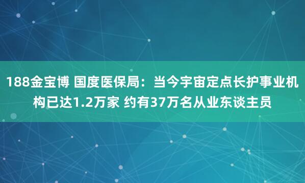 188金宝博 国度医保局：当今宇宙定点长护事业机构已达1.2万家 约有37万名从业东谈主员