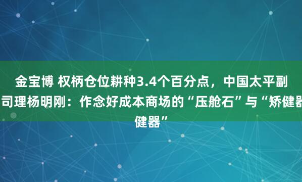 金宝博 权柄仓位耕种3.4个百分点，中国太平副总司理杨明刚：作念好成本商场的“压舱石”与“矫健器”