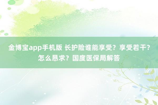 金博宝app手机版 长护险谁能享受？享受若干？怎么恳求？国度医保局解答