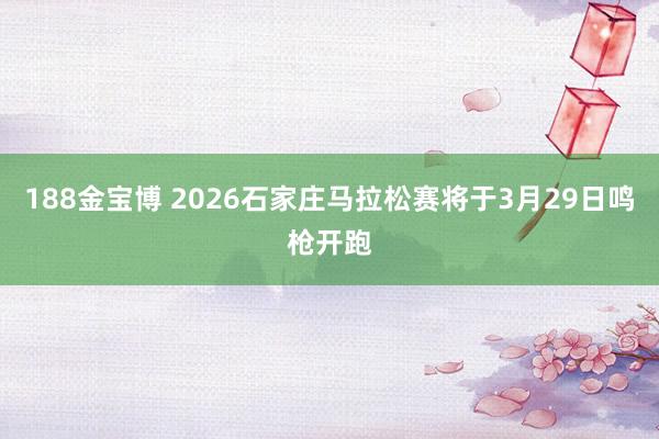 188金宝博 2026石家庄马拉松赛将于3月29日鸣枪开跑