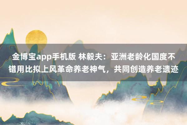 金博宝app手机版 林毅夫：亚洲老龄化国度不错用比拟上风革命养老神气，共同创造养老遗迹