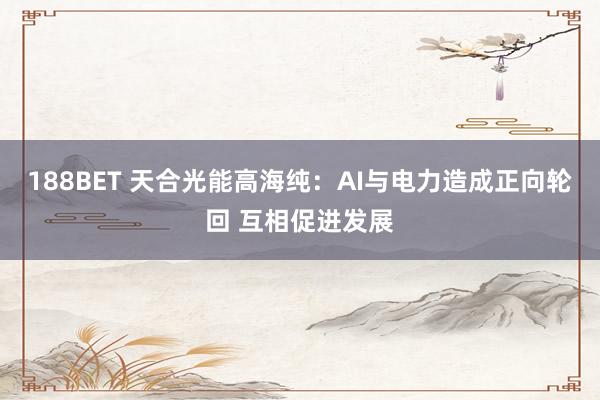 188BET 天合光能高海纯：AI与电力造成正向轮回 互相促进发展