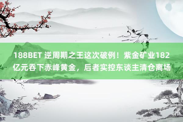 188BET 逆周期之王这次破例！紫金矿业182亿元吞下赤峰黄金，后者实控东谈主清仓离场