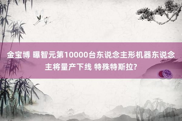 金宝博 曝智元第10000台东说念主形机器东说念主将量产下线 特殊特斯拉?