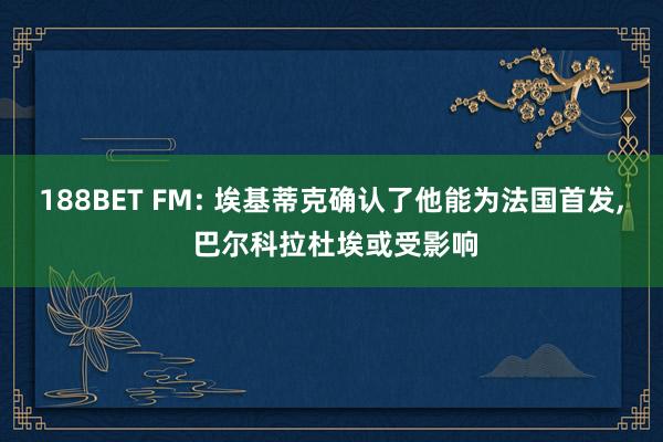 188BET FM: 埃基蒂克确认了他能为法国首发, 巴尔科拉杜埃或受影响