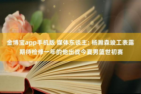 金博宝app手机版 媒体东谈主: 杨瀚森竣工表露 期待检修一年的他出战今夏男篮世初赛