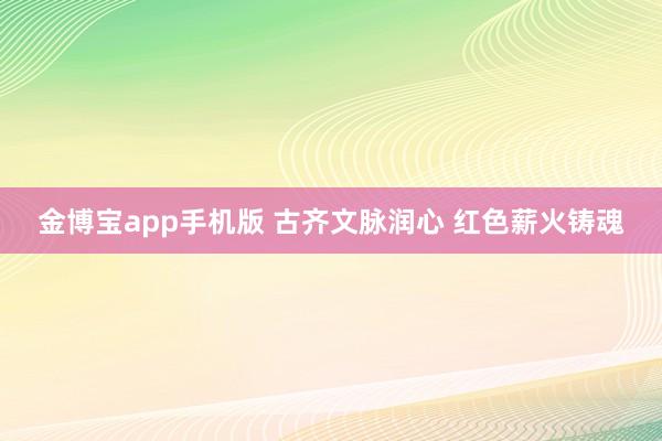 金博宝app手机版 古齐文脉润心 红色薪火铸魂