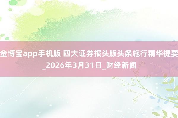 金博宝app手机版 四大证券报头版头条施行精华提要_2026年3月31日_财经新闻