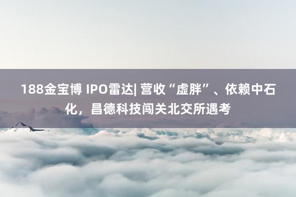 188金宝博 IPO雷达| 营收“虚胖”、依赖中石化，昌德科技闯关北交所遇考