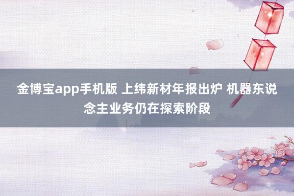 金博宝app手机版 上纬新材年报出炉 机器东说念主业务仍在探索阶段