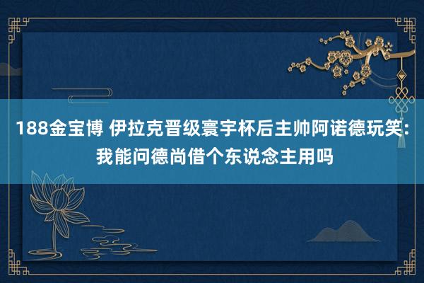 188金宝博 伊拉克晋级寰宇杯后主帅阿诺德玩笑: 我能问德尚借个东说念主用吗