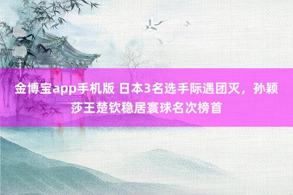 金博宝app手机版 日本3名选手际遇团灭，孙颖莎王楚钦稳居寰球名次榜首