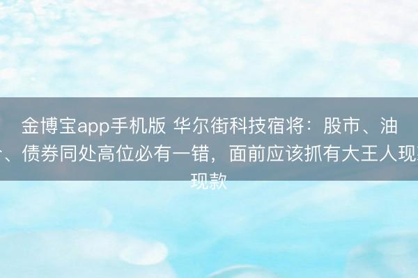 金博宝app手机版 华尔街科技宿将：股市、油价、债券同处高位必有一错，面前应该抓有大王人现款