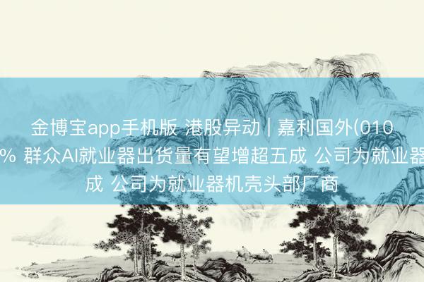 金博宝app手机版 港股异动 | 嘉利国外(01050)尾盘涨超6% 群众AI就业器出货量有望增超五成 公司为就业器机壳头部厂商