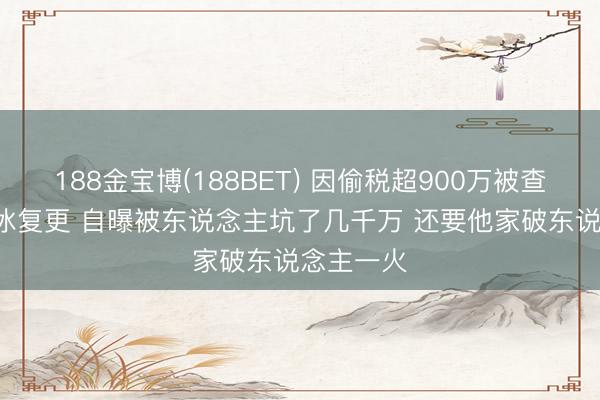 188金宝博(188BET) 因偷税超900万被查  网红白冰复更 自曝被东说念主坑了几千万 还要他家破东说念主一火