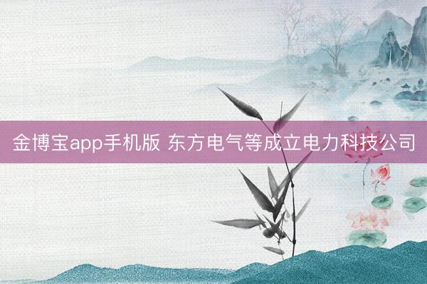 金博宝app手机版 东方电气等成立电力科技公司