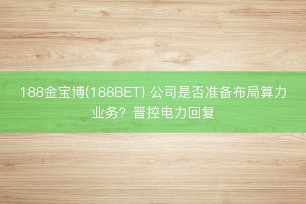 188金宝博(188BET) 公司是否准备布局算力业务？晋控电力回复