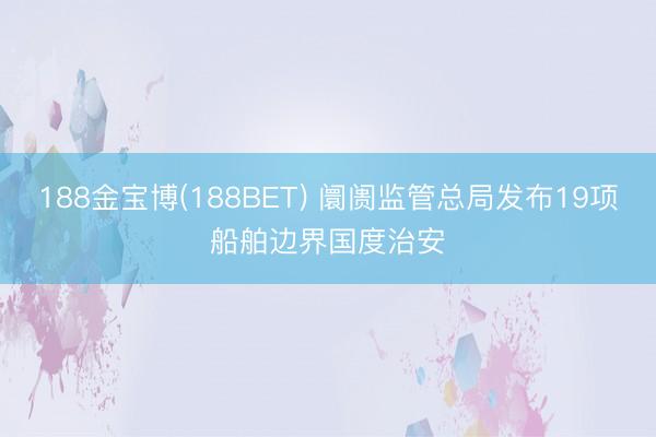 188金宝博(188BET) 阛阓监管总局发布19项船舶边界国度治安