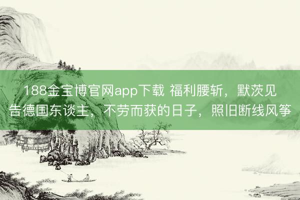 188金宝博官网app下载 福利腰斩，默茨见告德国东谈主，不劳而获的日子，照旧断线风筝