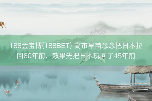 188金宝博(188BET) 高市早苗念念把日本拉回80年前，效果先把日本玩回了45年前