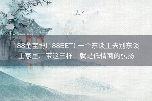 188金宝博(188BET) 一个东谈主去别东谈主家里，带这三样，就是低情商的弘扬