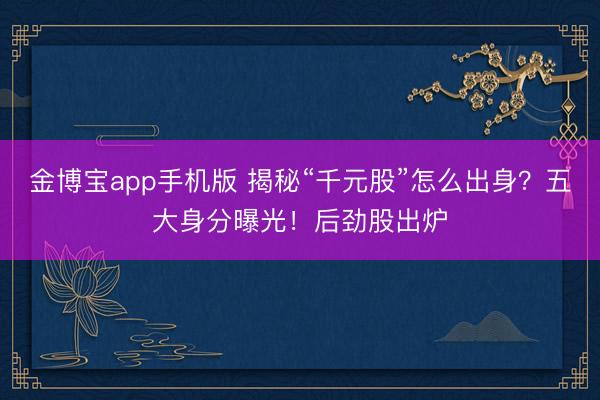 金博宝app手机版 揭秘“千元股”怎么出身？五大身分曝光！后劲股出炉