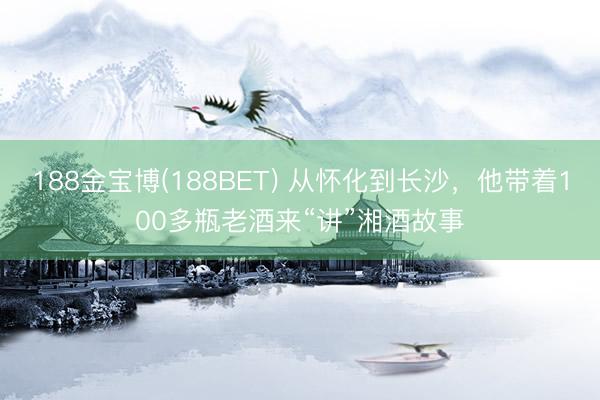 188金宝博(188BET) 从怀化到长沙，他带着100多瓶老酒来“讲”湘酒故事