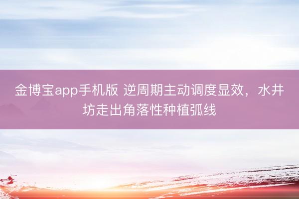 金博宝app手机版 逆周期主动调度显效，水井坊走出角落性种植弧线