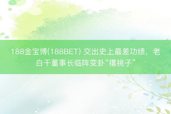 188金宝博(188BET) 交出史上最差功绩，老白干董事长临阵变卦“撂挑子”