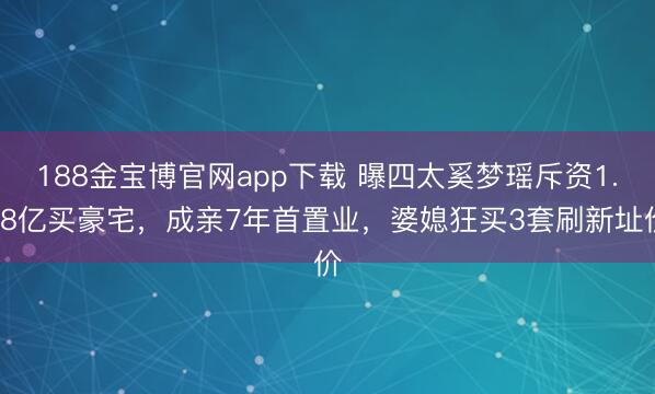 188金宝博官网app下载 曝四太奚梦瑶斥资1.68亿买豪宅，成亲7年首置业，婆媳狂买3套刷新址价