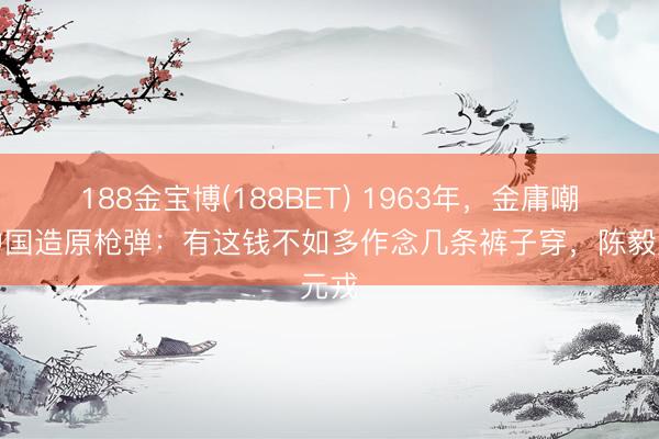 188金宝博(188BET) 1963年，金庸嘲讽中国造原枪弹：有这钱不如多作念几条裤子穿，陈毅元戎