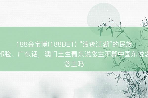 188金宝博(188BET) “浪迹江湖”的民族，异邦脸、广东话，澳门土生葡东说念主不算中国东说念主吗