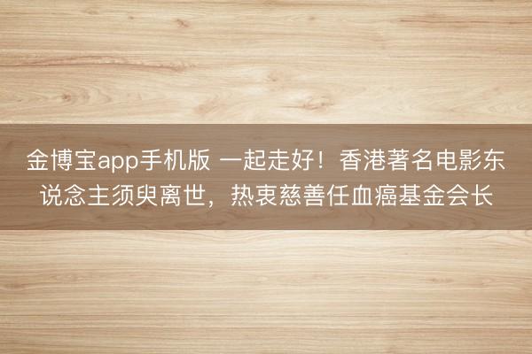 金博宝app手机版 一起走好！香港著名电影东说念主须臾离世，热衷慈善任血癌基金会长